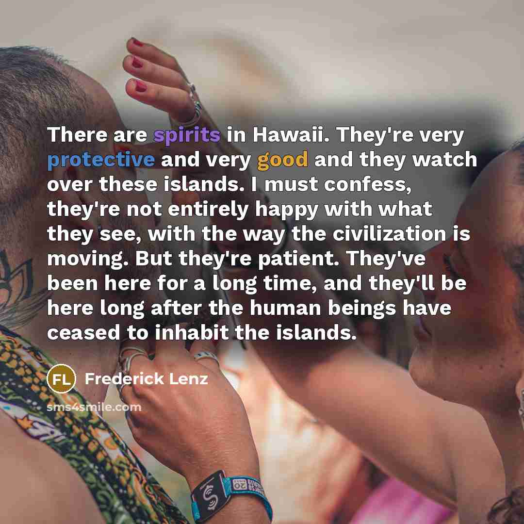 “There are spirits in Hawaii. They're very protective and very good and they watch over these islands. I must confess, they're not entirely happy with what they see, with the way the civilization is moving. But they're patient. They've been here for a long time, and they'll be here long after the…” quote by Frederick Lenz