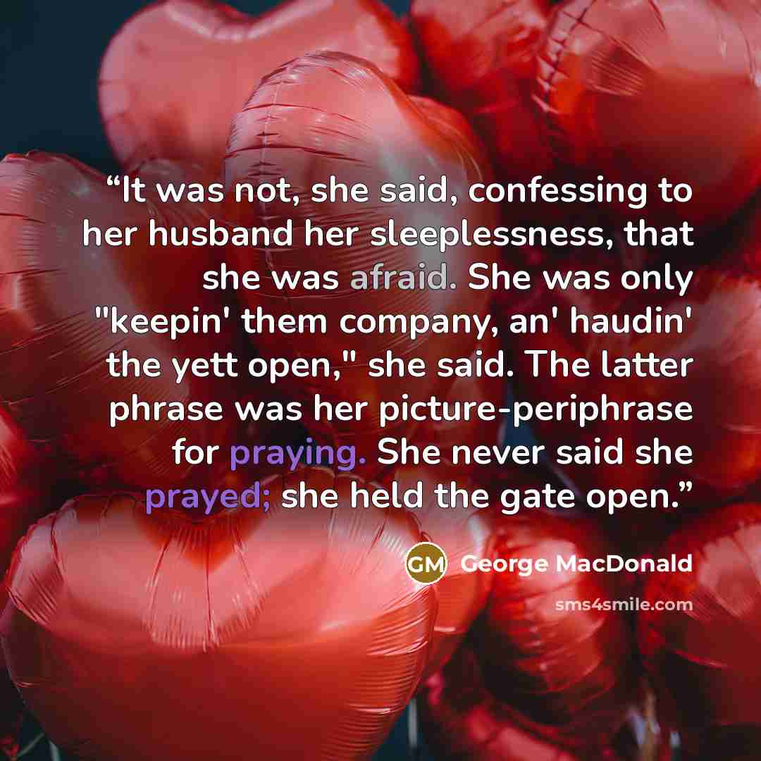 “It was not, she said, confessing to her husband her sleeplessness, that she was afraid. She was only "keepin' them company, an' haudin' the yett open," she said. The latter phrase was her picture-periphrase for praying. She never said she prayed; she held the gate open.” quote by George MacDonald