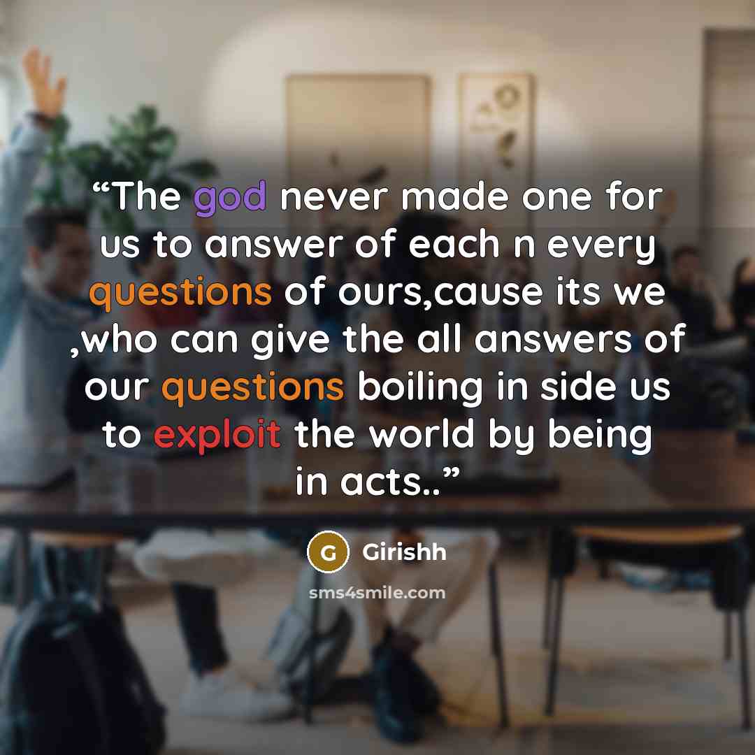 “The god never made one for us to answer of each n every questions of ours,cause its we ,who can give the all answers of our questions boiling in side us to exploit the world by being in acts..” quote by Girishh