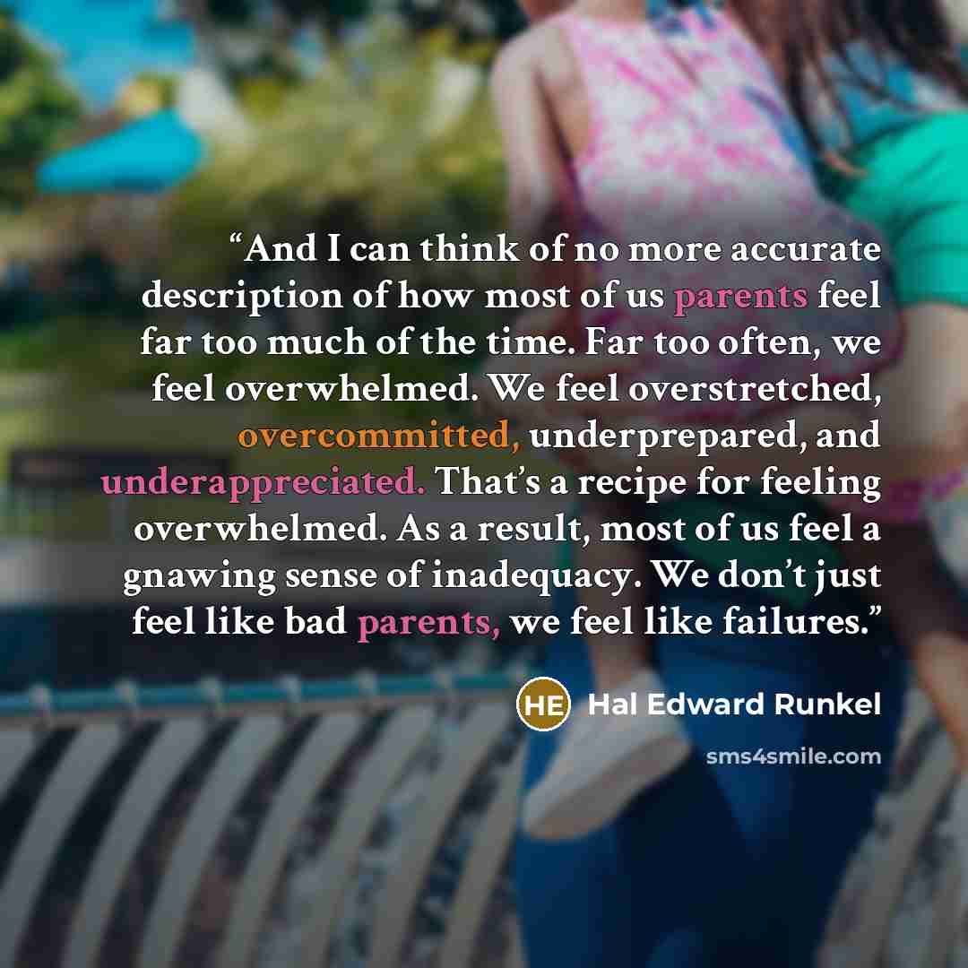 “And I can think of no more accurate description of how most of us parents feel far too much of the time. Far too often, we feel overwhelmed. We feel overstretched, overcommitted, underprepared, and underappreciated. That’s a recipe for feeling overwhelmed. As a result, most of us feel a gnawing…” quote by Hal Edward Runkel