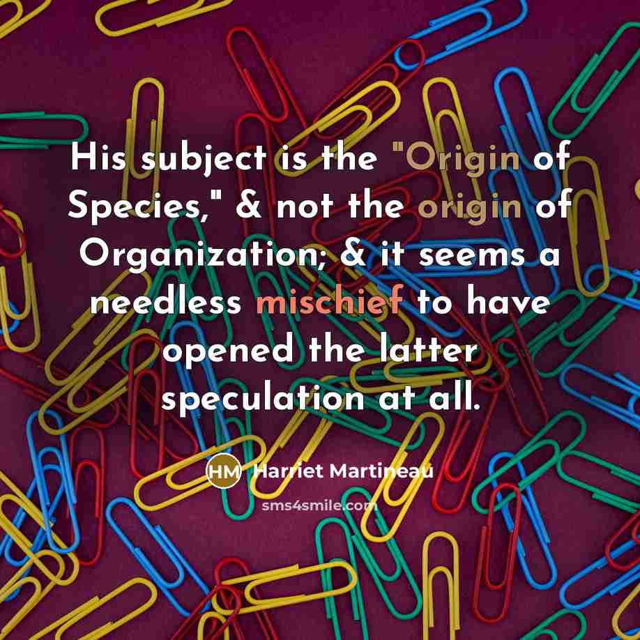 “His subject is the "Origin of Species," & not the origin of Organization; & it seems a needless mischief to have opened the latter speculation at all.” quote by Harriet Martineau
