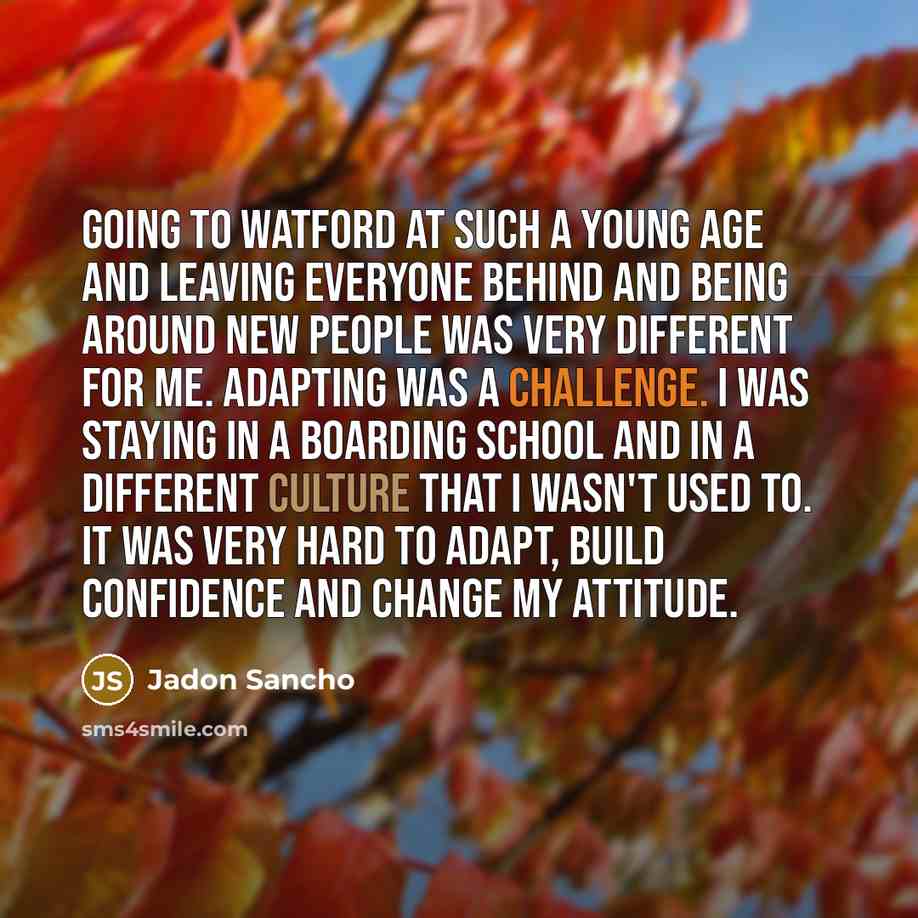 “Going to Watford at such a young age and leaving everyone behind and being around new people was very different for me. Adapting was a challenge. I was staying in a boarding school and in a different culture that I wasn't used to. It was very hard to adapt, build confidence and change my attitude.” quote by Jadon Sancho