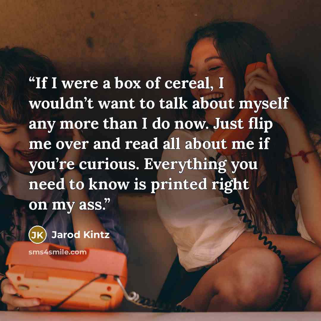 “If I were a box of cereal, I wouldn’t want to talk about myself any more than I do now. Just flip me over and read all about me if you’re curious. Everything you need to know is printed right on my ass.” quote by Jarod Kintz
