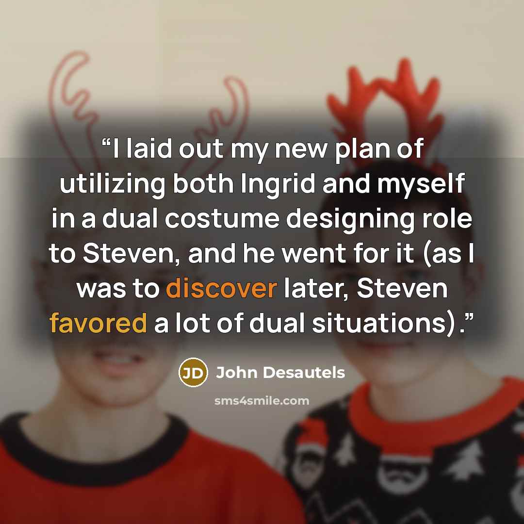 “I laid out my new plan of utilizing both Ingrid and myself in a dual costume designing role to Steven, and he went for it (as I was to discover later, Steven favored a lot of dual situations).” quote by John Desautels