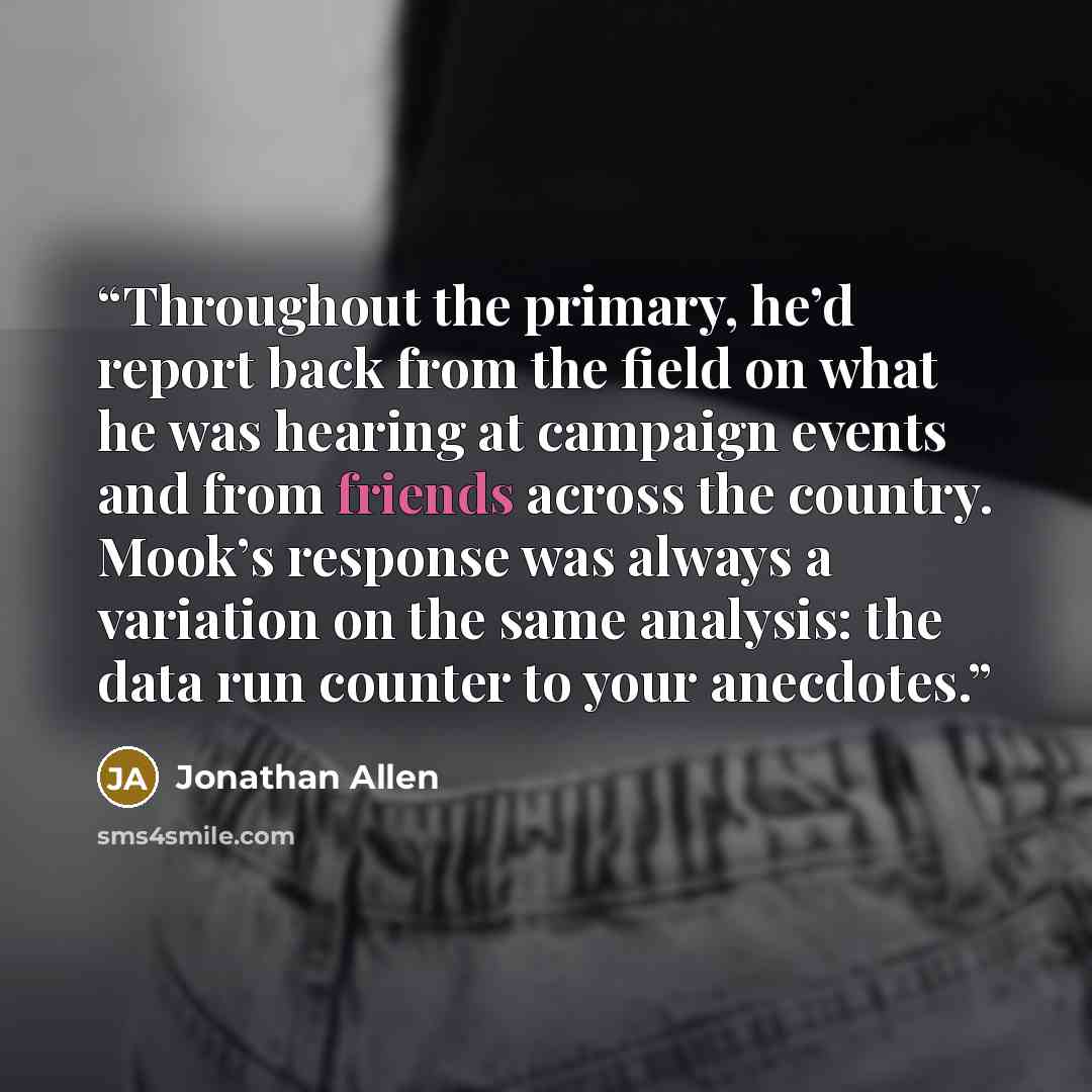 “Throughout the primary, he’d report back from the field on what he was hearing at campaign events and from friends across the country. Mook’s response was always a variation on the same analysis: the data run counter to your anecdotes.” quote by Jonathan Allen