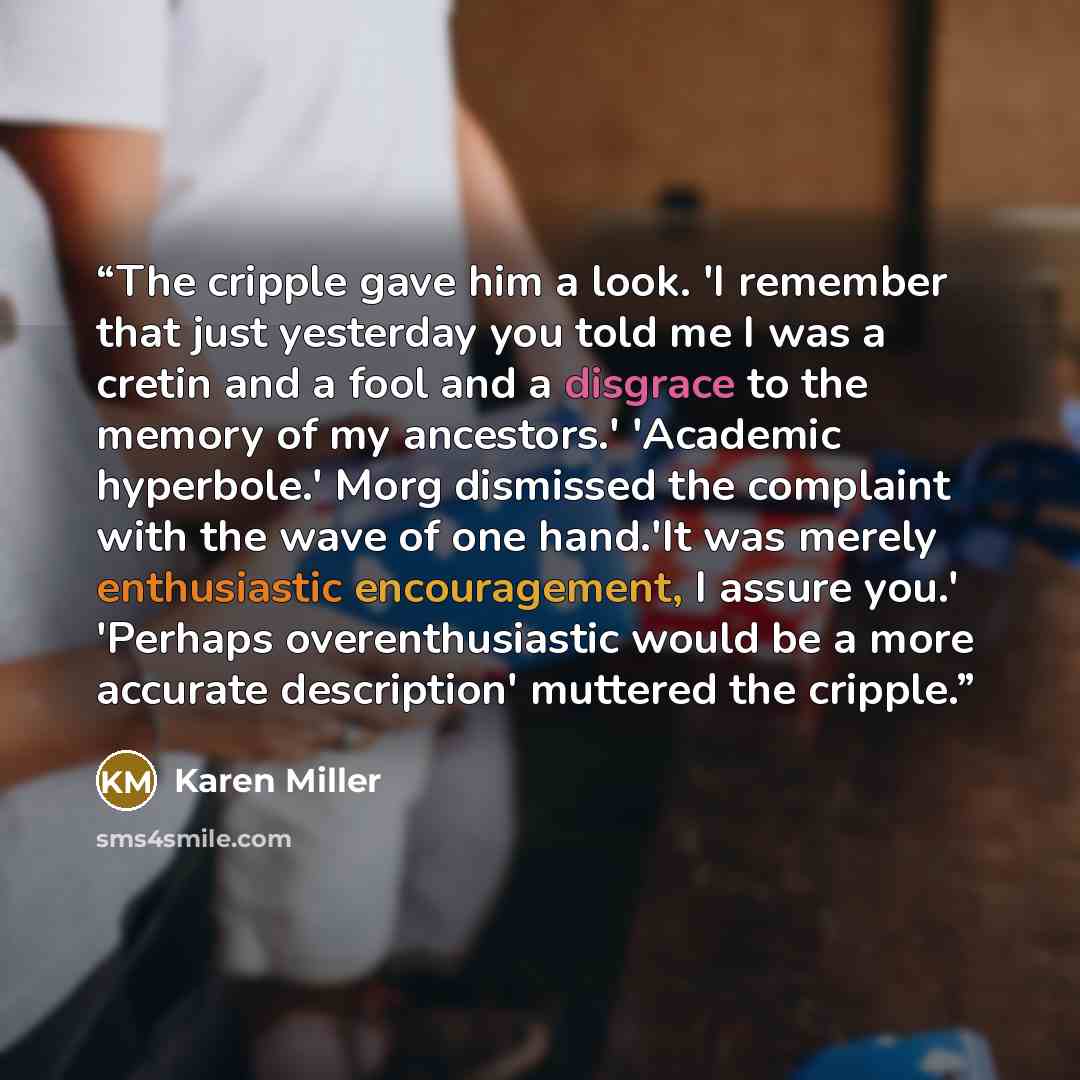 “The cripple gave him a look. 'I remember that just yesterday you told me I was a cretin and a fool and a disgrace to the memory of my ancestors.' 'Academic hyperbole.' Morg dismissed the complaint with the wave of one hand.'It was merely enthusiastic encouragement, I assure you.' 'Perhaps…” quote by Karen Miller