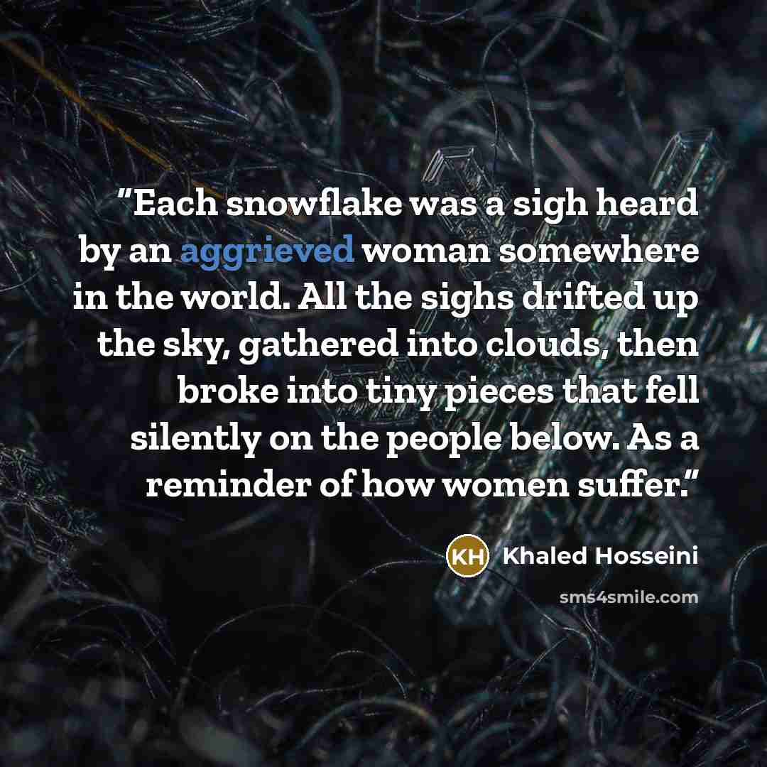“Each snowflake was a sigh heard by an aggrieved woman somewhere in the world. All the sighs drifted up the sky, gathered into clouds, then broke into tiny pieces that fell silently on the people below. As a reminder of how women suffer.” quote by Khaled Hosseini
