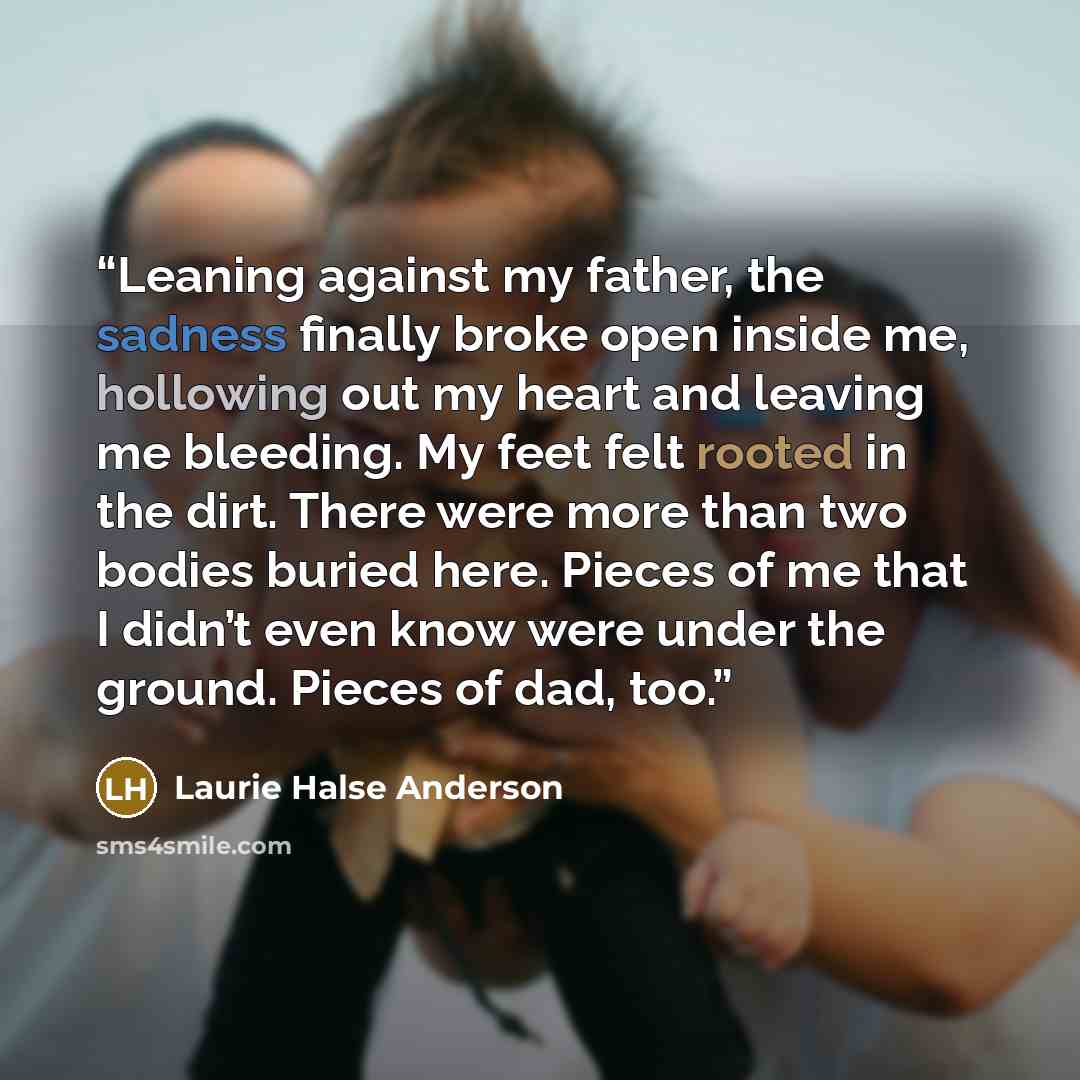 “Leaning against my father, the sadness finally broke open inside me, hollowing out my heart and leaving me bleeding. My feet felt rooted in the dirt. There were more than two bodies buried here. Pieces of me that I didn’t even know were under the ground. Pieces of dad, too.” quote by Laurie Halse Anderson