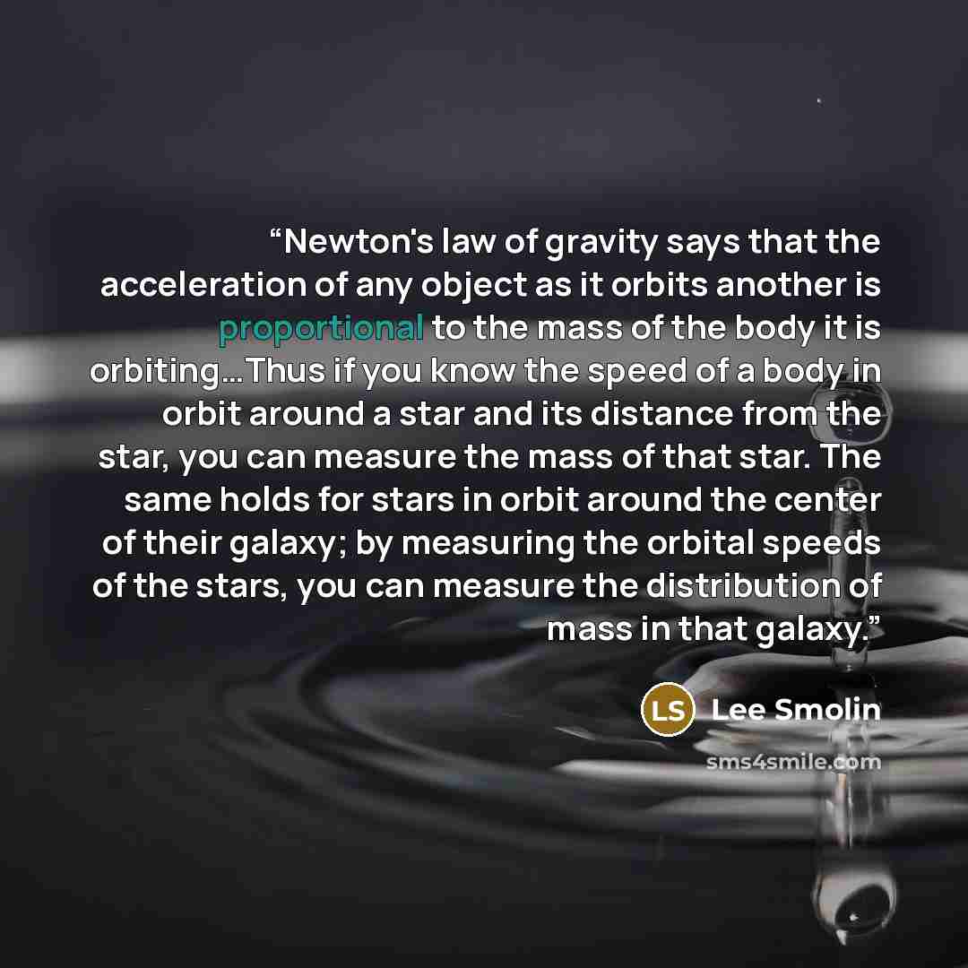 “Newton's law of gravity says that the acceleration of any object as it orbits another is proportional to the mass of the body it is orbiting…Thus if you know the speed of a body in orbit around a star and its distance from the star, you can measure the mass of that star. The same holds for stars…” quote by Lee Smolin