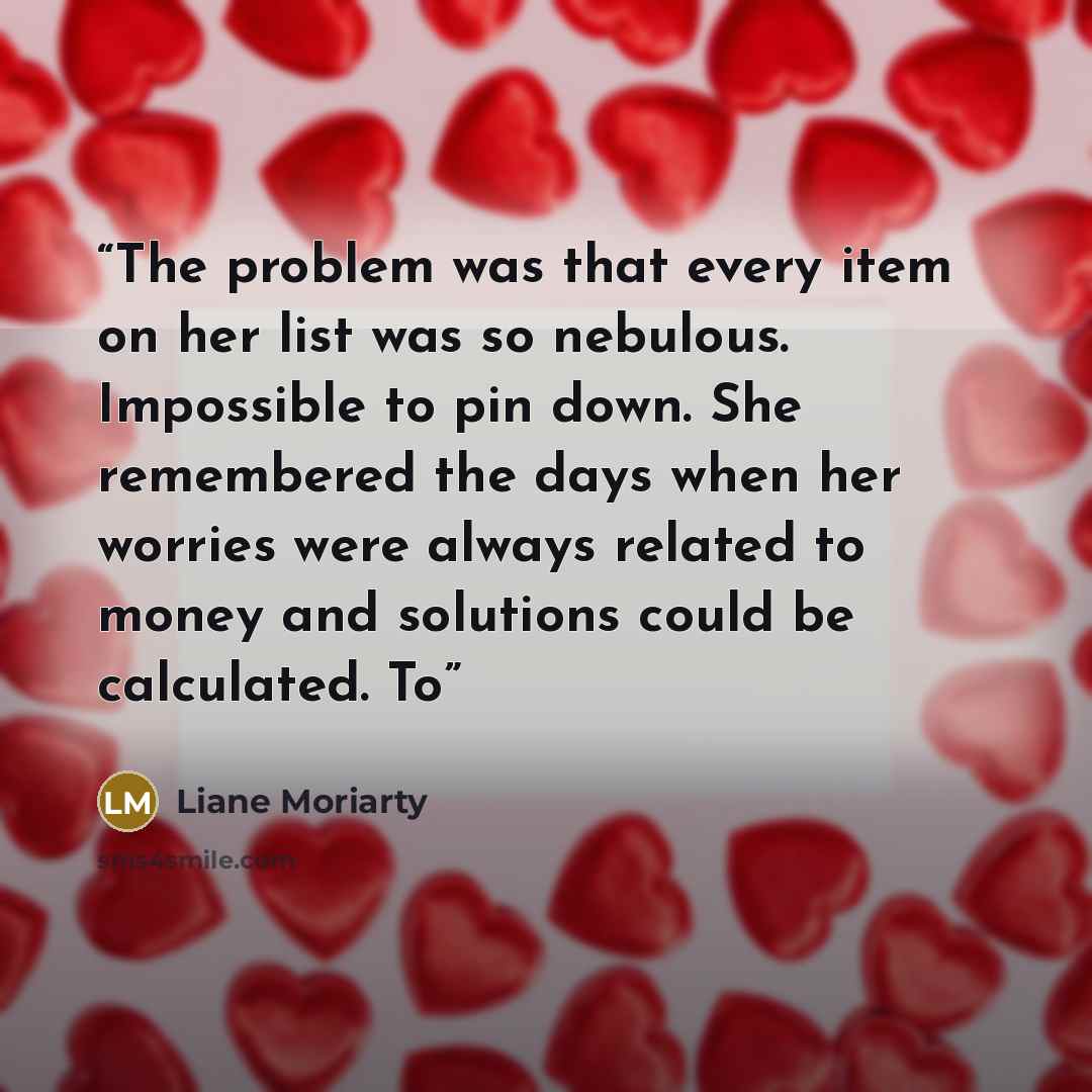 “The problem was that every item on her list was so nebulous. Impossible to pin down. She remembered the days when her worries were always related to money and solutions could be calculated. To” quote by Liane Moriarty