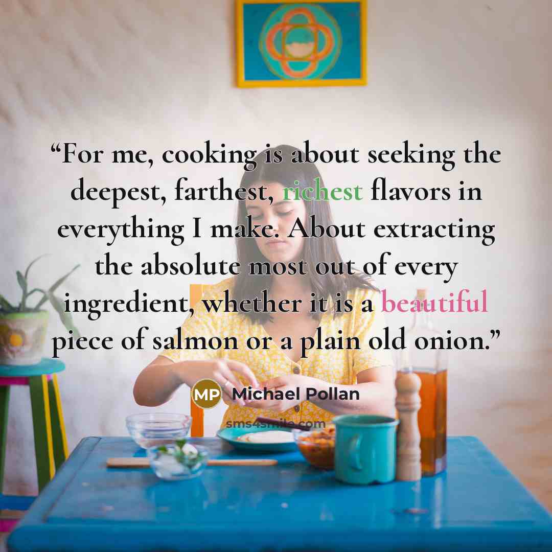 “For me, cooking is about seeking the deepest, farthest, richest flavors in everything I make. About extracting the absolute most out of every ingredient, whether it is a beautiful piece of salmon or a plain old onion.” quote by Michael Pollan