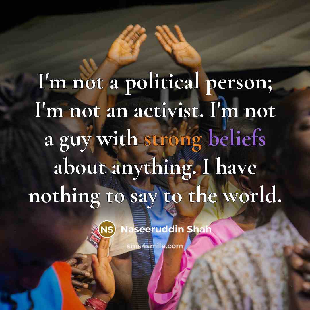 “I'm not a political person; I'm not an activist. I'm not a guy with strong beliefs about anything. I have nothing to say to the world.” quote by Naseeruddin Shah