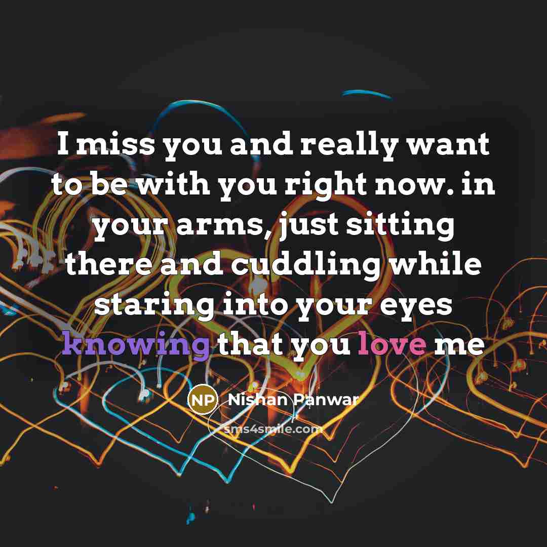 “I miss you and really want to be with you right now. in your arms, just sitting there and cuddling while staring into your eyes knowing that you love me” quote by Nishan Panwar