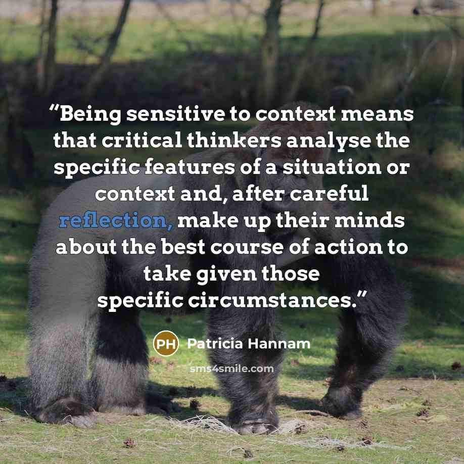 “Being sensitive to context means that critical thinkers analyse the specific features of a situation or context and, after careful reflection, make up their minds about the best course of action to take given those specific circumstances.” quote by Patricia Hannam