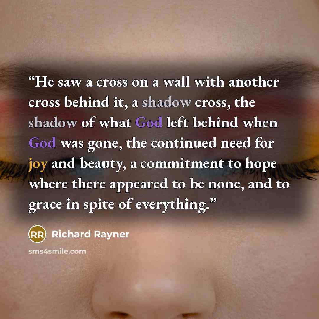 “He saw a cross on a wall with another cross behind it, a shadow cross, the shadow of what God left behind when God was gone, the continued need for joy and beauty, a commitment to hope where there appeared to be none, and to grace in spite of everything.” quote by Richard Rayner