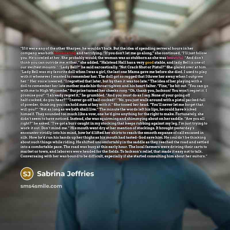 “If it were any of the other Sharpes, he wouldn’t balk. But the idea of spending serveral hours in her company was both intoxicating and terrifying. “If you don’t let me go along,” she continued, “I’ll just follow you. He scowled at her. She probably would; the woman was as stubborn as she was…” quote by Sabrina Jeffries