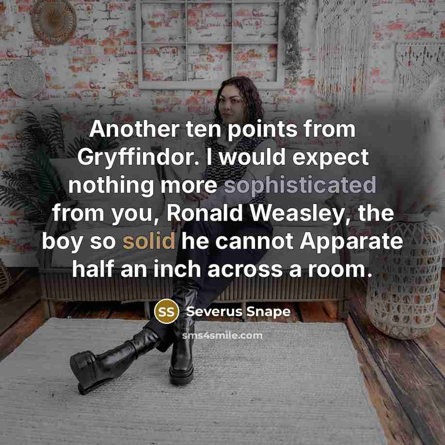 “Another ten points from Gryffindor. I would expect nothing more sophisticated from you, Ronald Weasley, the boy so solid he cannot Apparate half an inch across a room.” quote by Severus Snape
