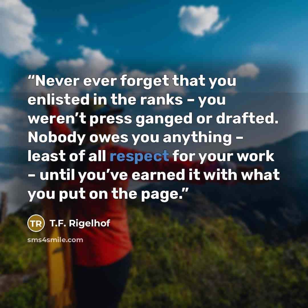 “Never ever forget that you enlisted in the ranks – you weren’t press ganged or drafted. Nobody owes you anything – least of all respect for your work – until you’ve earned it with what you put on the page.” quote by T.F. Rigelhof