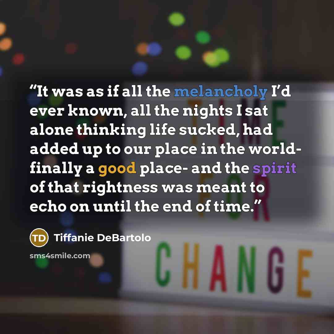 “It was as if all the melancholy I’d ever known, all the nights I sat alone thinking life sucked, had added up to our place in the world- finally a good place- and the spirit of that rightness was meant to echo on until the end of time.” quote by Tiffanie DeBartolo