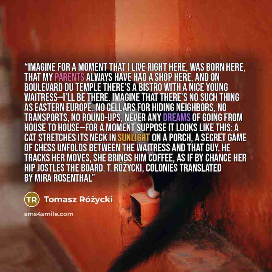 “Imagine for a moment that I live right here, was born here, that my parents always have had a shop here, and on Boulevard du Temple there’s a bistro with a nice young waitress—I’ll be there. Imagine that there’s no such thing as Eastern Europe, no cellars for hiding neighbors, no transports, no…” quote by Tomasz Różycki