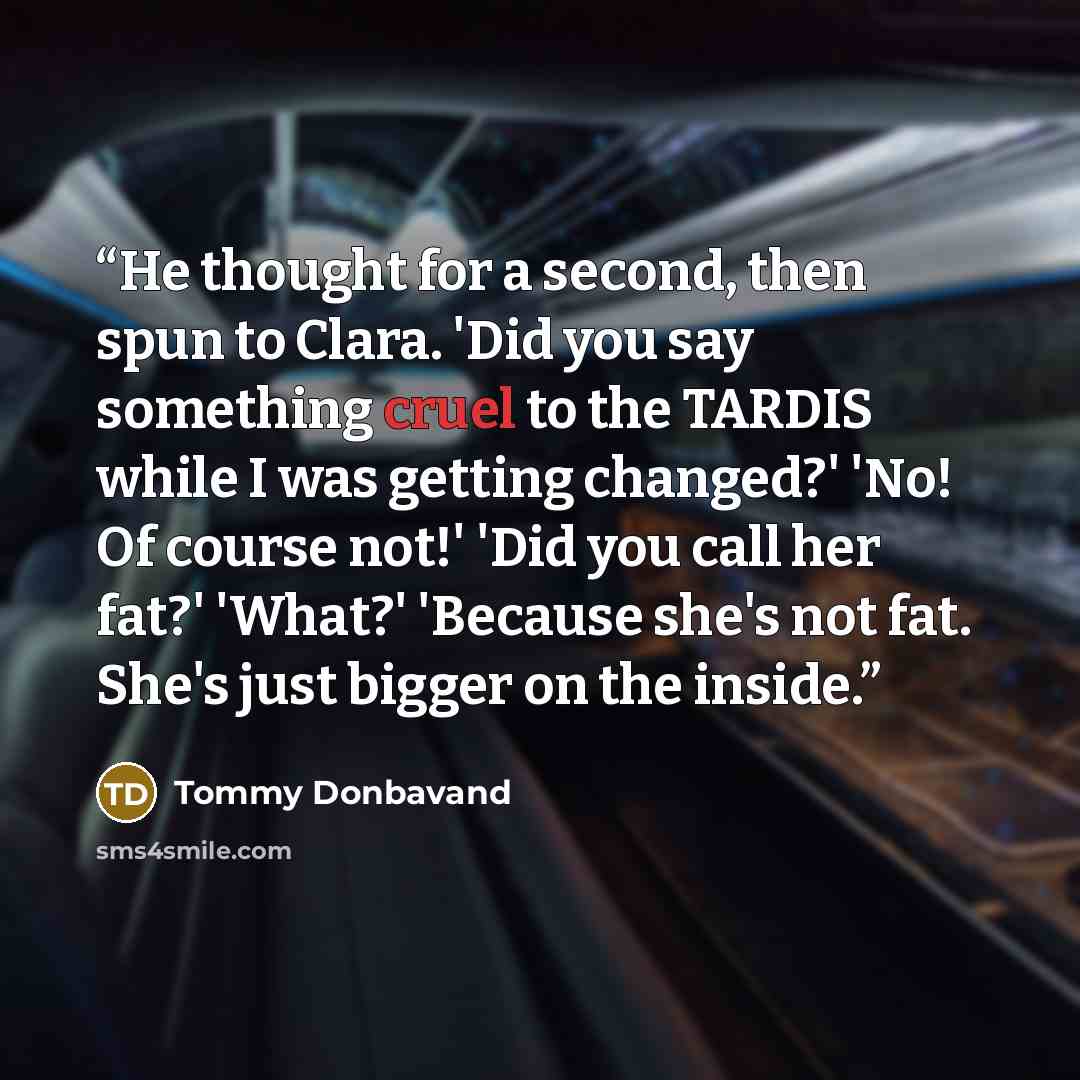 “He thought for a second, then spun to Clara. 'Did you say something cruel to the TARDIS while I was getting changed?' 'No! Of course not!' 'Did you call her fat?' 'What?' 'Because she's not fat. She's just bigger on the inside.” quote by Tommy Donbavand