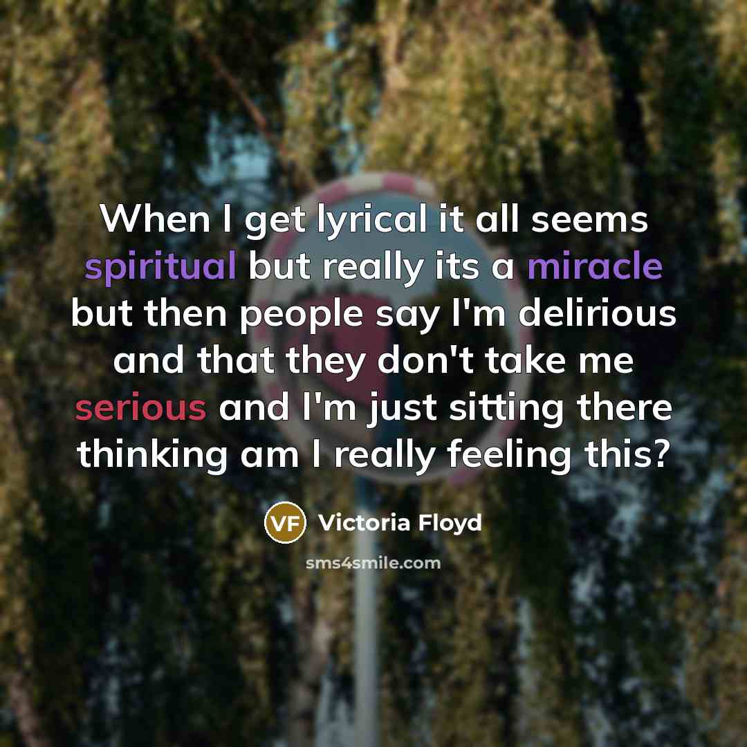 “When I get lyrical it all seems spiritual but really its a miracle but then people say I'm delirious and that they don't take me serious and I'm just sitting there thinking am I really feeling this?” quote by Victoria Floyd