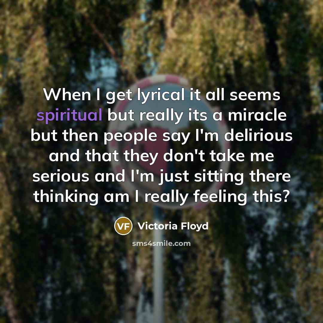 “When I get lyrical it all seems spiritual but really its a miracle but then people say I'm delirious and that they don't take me serious and I'm just sitting there thinking am I really feeling this?” quote by Victoria Floyd