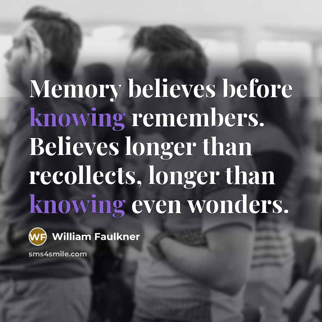 “Memory believes before knowing remembers. Believes longer than recollects, longer…” quote by William Faulkner