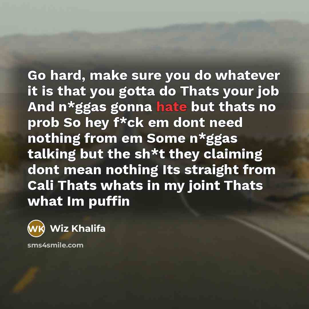 “Go hard, make sure you do whatever it is that you gotta do Thats your job And n*ggas gonna hate but thats no prob So hey f*ck em dont need nothing from em Some n*ggas talking but the sh*t they claiming dont mean nothing Its straight from Cali Thats whats in my joint Thats what Im puffin” quote by Wiz Khalifa