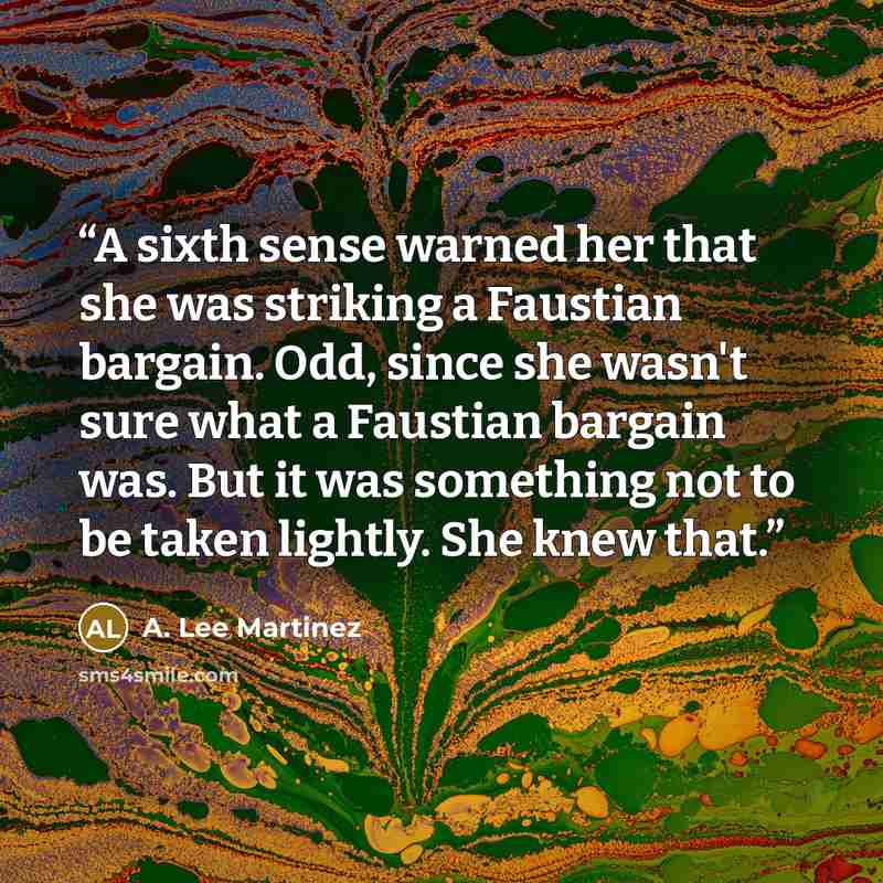 “A sixth sense warned her that she was striking a Faustian bargain. Odd, since she wasn't sure what a Faustian bargain was. But it was something not to be taken lightly. She knew that.” quote by A. Lee Martinez