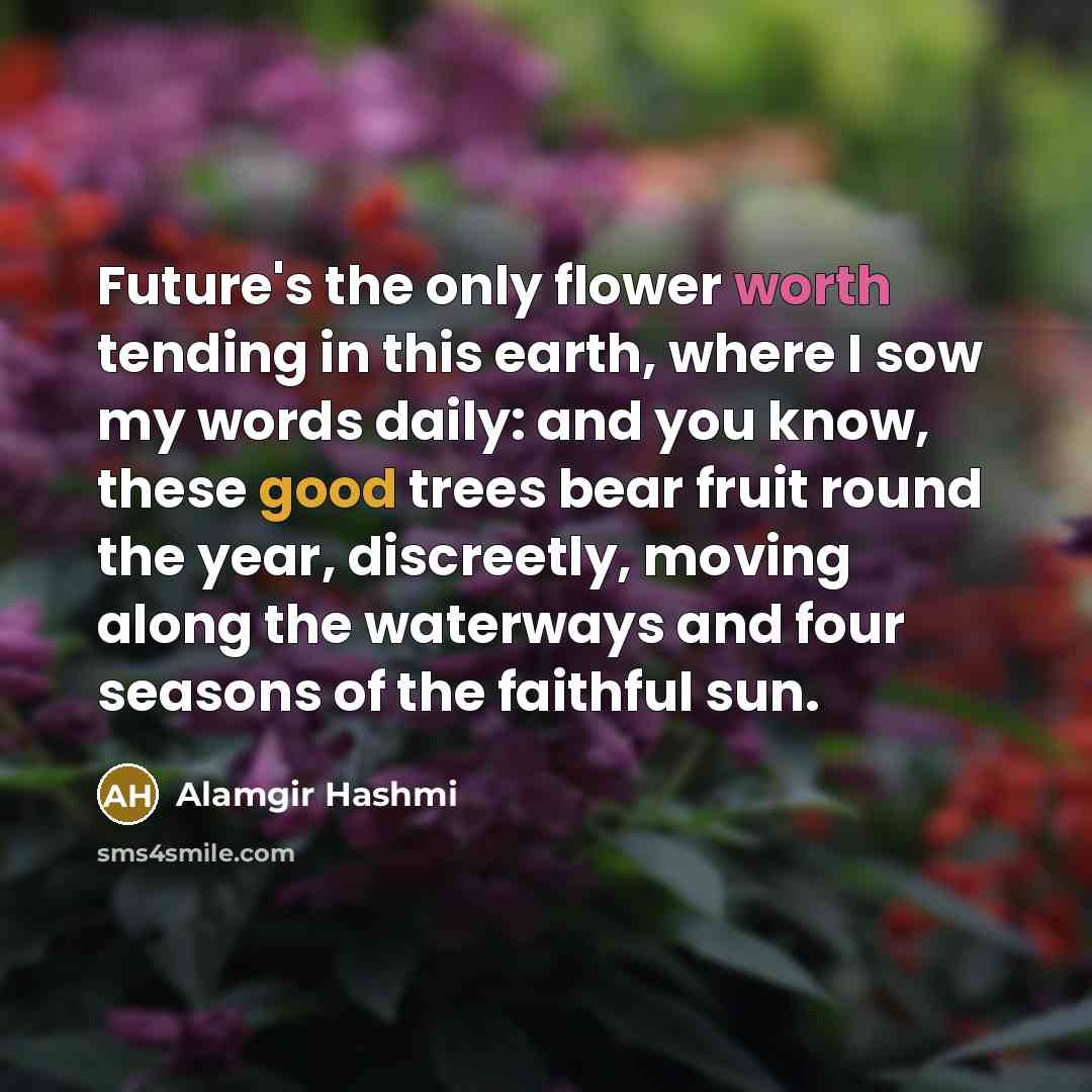 “Future's the only flower worth tending in this earth, where I sow my words daily: and you know, these good trees bear fruit round the year, discreetly, moving along the waterways and four seasons of the faithful sun.” quote by Alamgir Hashmi