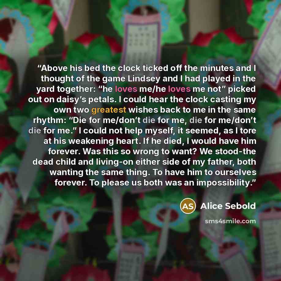 “Above his bed the clock ticked off the minutes and I thought of the game Lindsey and I had played in the yard together: “he loves me/he loves me not” picked out on daisy’s petals. I could hear the clock casting my own two greatest wishes back to me in the same rhythm: “Die for me/don’t die for me…” quote by Alice Sebold