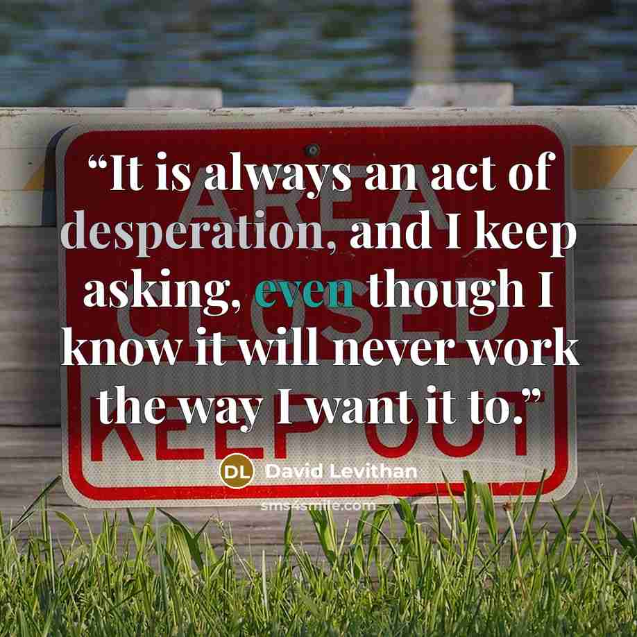 “It is always an act of desperation, and I keep asking, even though I know it will never work the way I want it to.” quote by David Levithan