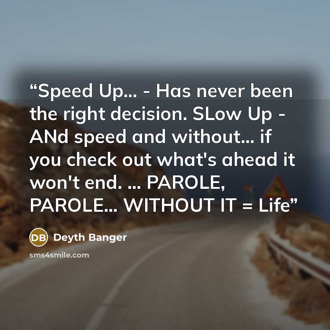“Speed Up... - Has never been the right decision. SLow Up - ANd speed and without... if you check out what's ahead it won't end. ... PAROLE, PAROLE... WITHOUT IT = Life” quote by Deyth Banger