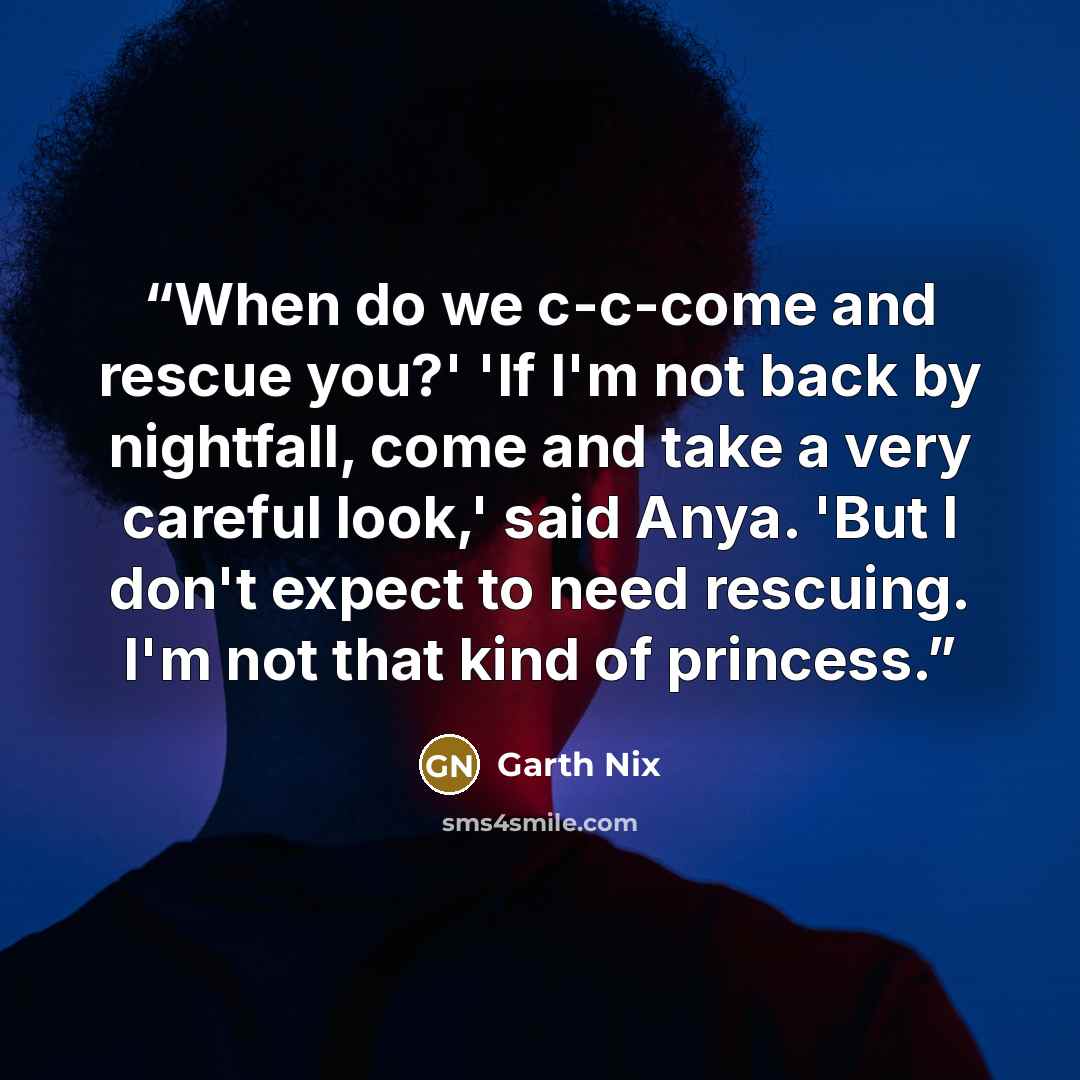 “When do we c-c-come and rescue you?' 'If I'm not back by nightfall, come and take a very careful look,' said Anya. 'But I don't expect to need rescuing. I'm not that kind of princess.” quote by Garth Nix
