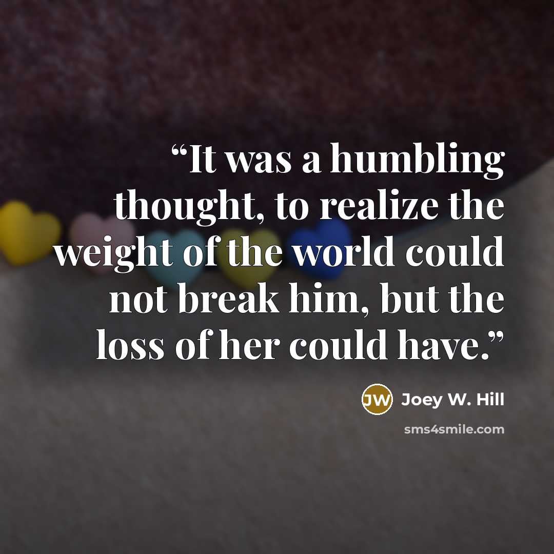 “It was a humbling thought, to realize the weight of the world could not break him, but the loss of her could have.” quote by Joey W. Hill