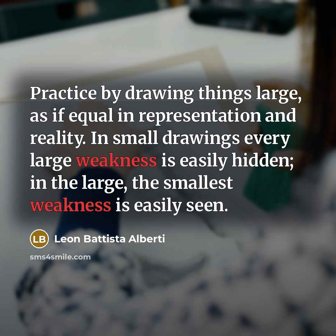 “Practice by drawing things large, as if equal in representation and reality. In small drawings every large weakness is easily hidden; in the large, the smallest weakness is easily seen.” quote by Leon Battista Alberti