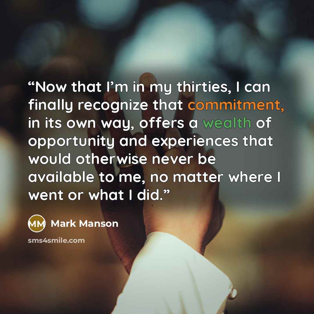 “Now that I’m in my thirties, I can finally recognize that commitment, in its own way, offers a wealth of opportunity and experiences that would otherwise never be available to me, no matter where I went or what I did.” quote by Mark Manson