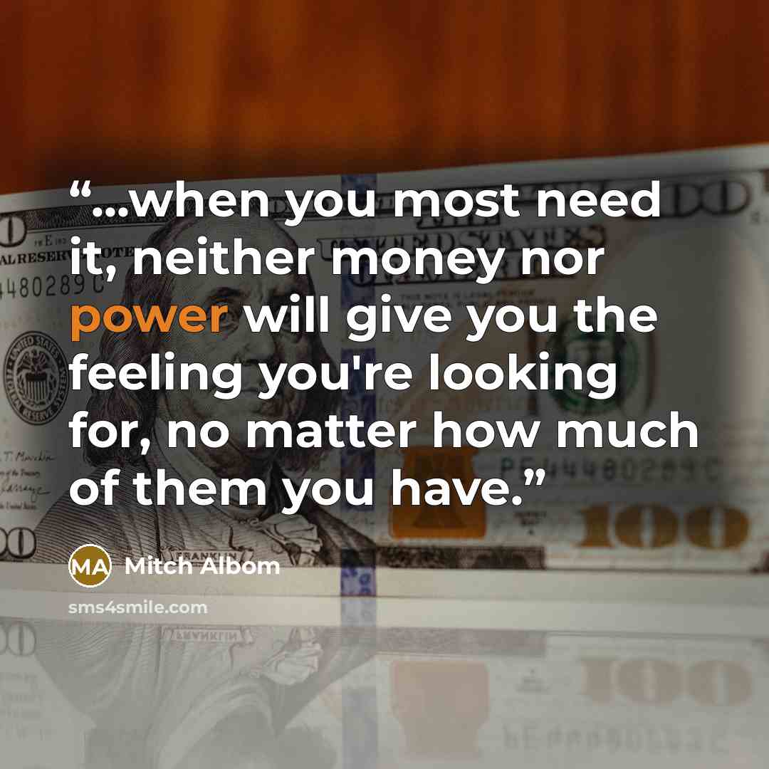 “...when you most need it, neither money nor power will give you the feeling you're looking for, no matter how much of them you have.” quote by Mitch Albom