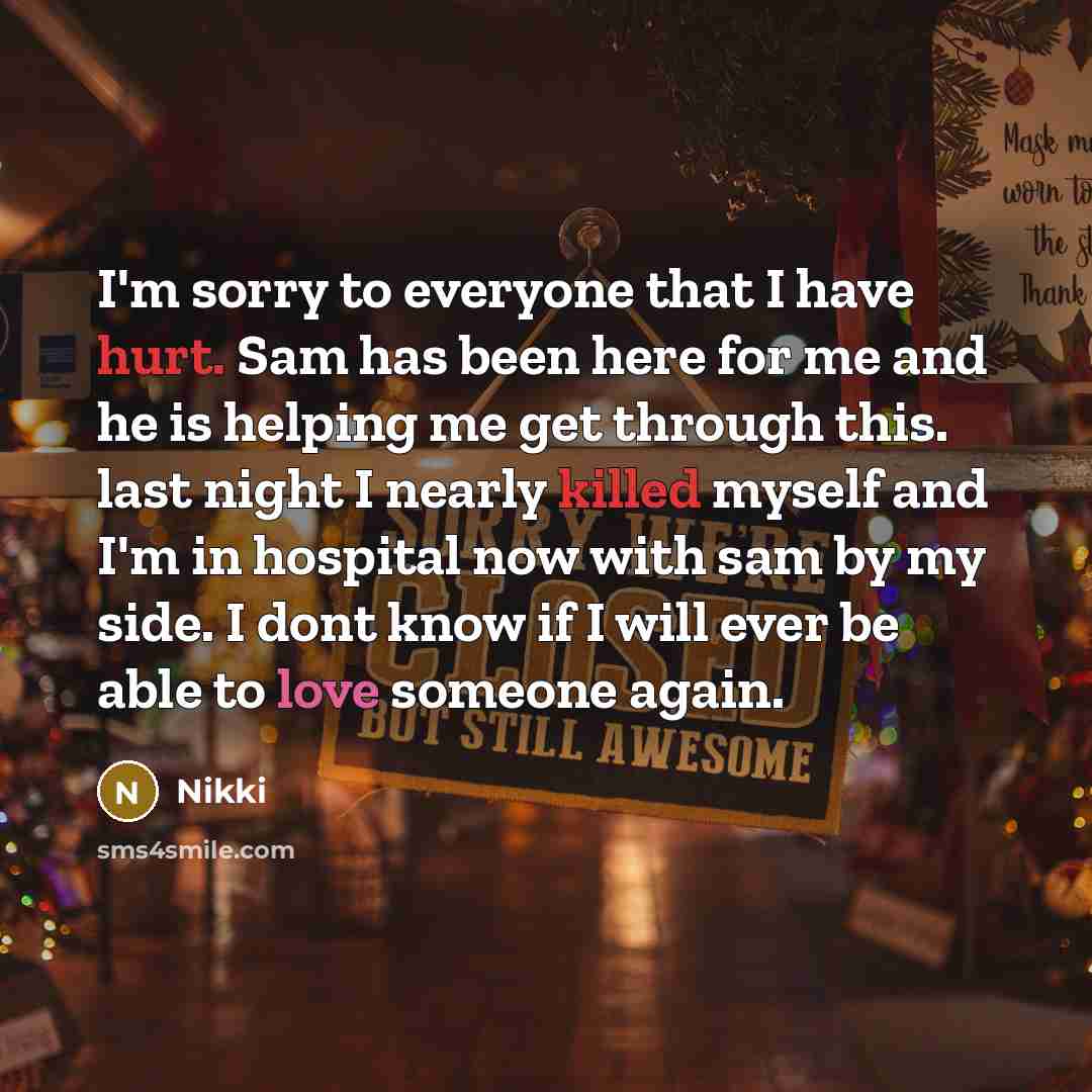 “I'm sorry to everyone that I have hurt. Sam has been here for me and he is helping me get through this. last night I nearly killed myself and I'm in hospital now with sam by my side. I dont know if I will ever be able to love someone again.” quote by Nikki