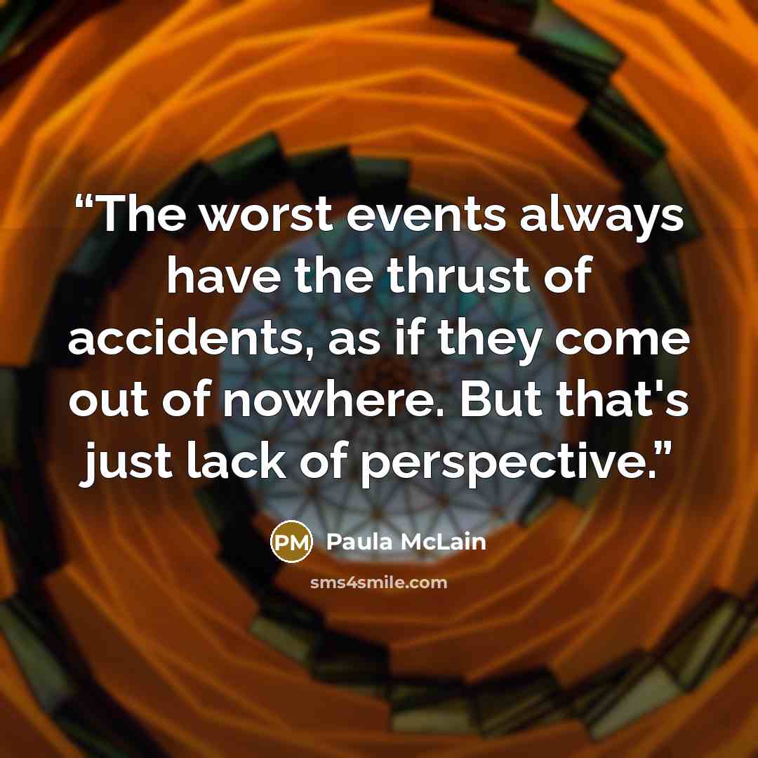 “The worst events always have the thrust of accidents, as if they come out of nowhere. But that's just lack of perspective.” quote by Paula McLain