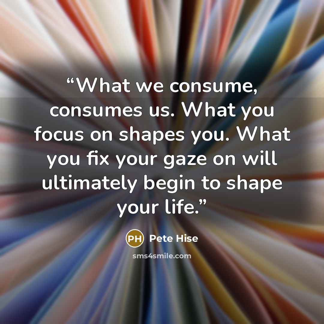 “What we consume, consumes us. What you focus on shapes you. What you fix your gaze on will ultimately begin to shape your life.” quote by Pete Hise
