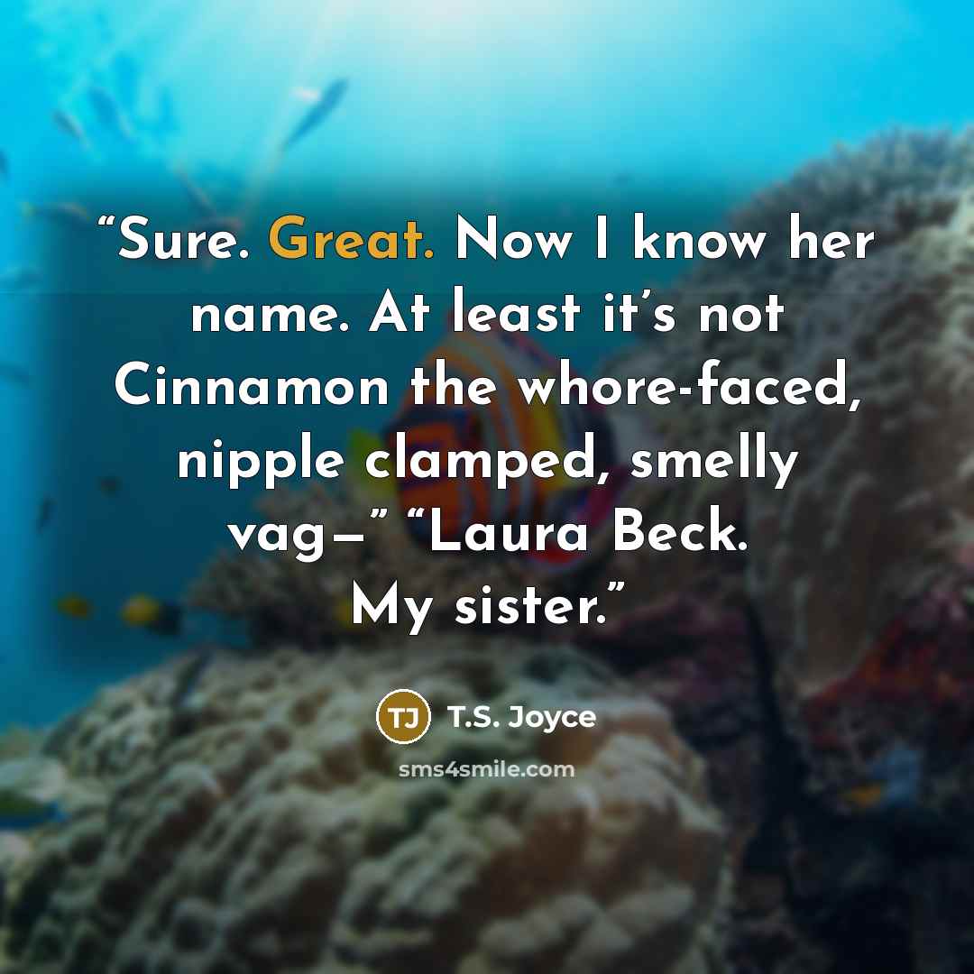 “Sure. Great. Now I know her name. At least it’s not Cinnamon the whore-faced, nipple clamped, smelly vag—” “Laura Beck. My sister.” quote by T.S. Joyce