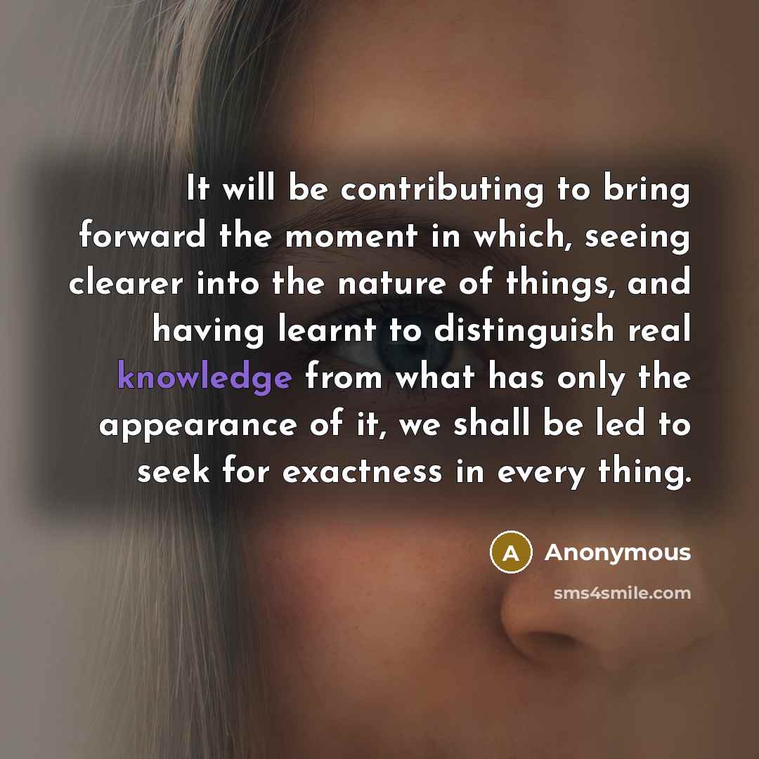 “It will be contributing to bring forward the moment in which, seeing clearer into the nature of things, and having learnt to distinguish real knowledge from what has only the appearance of it, we shall be led to seek for exactness in every thing.” quote by Anonymous