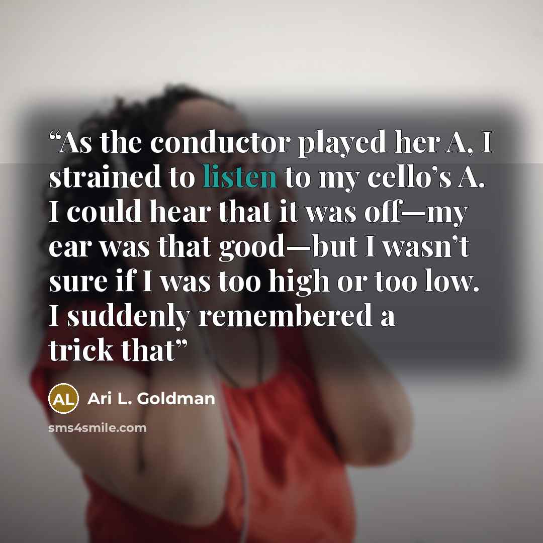 “As the conductor played her A, I strained to listen to my cello’s A. I could hear that it was off—my ear was that good—but I wasn’t sure if I was too high or too low. I suddenly remembered a trick that” quote by Ari L. Goldman