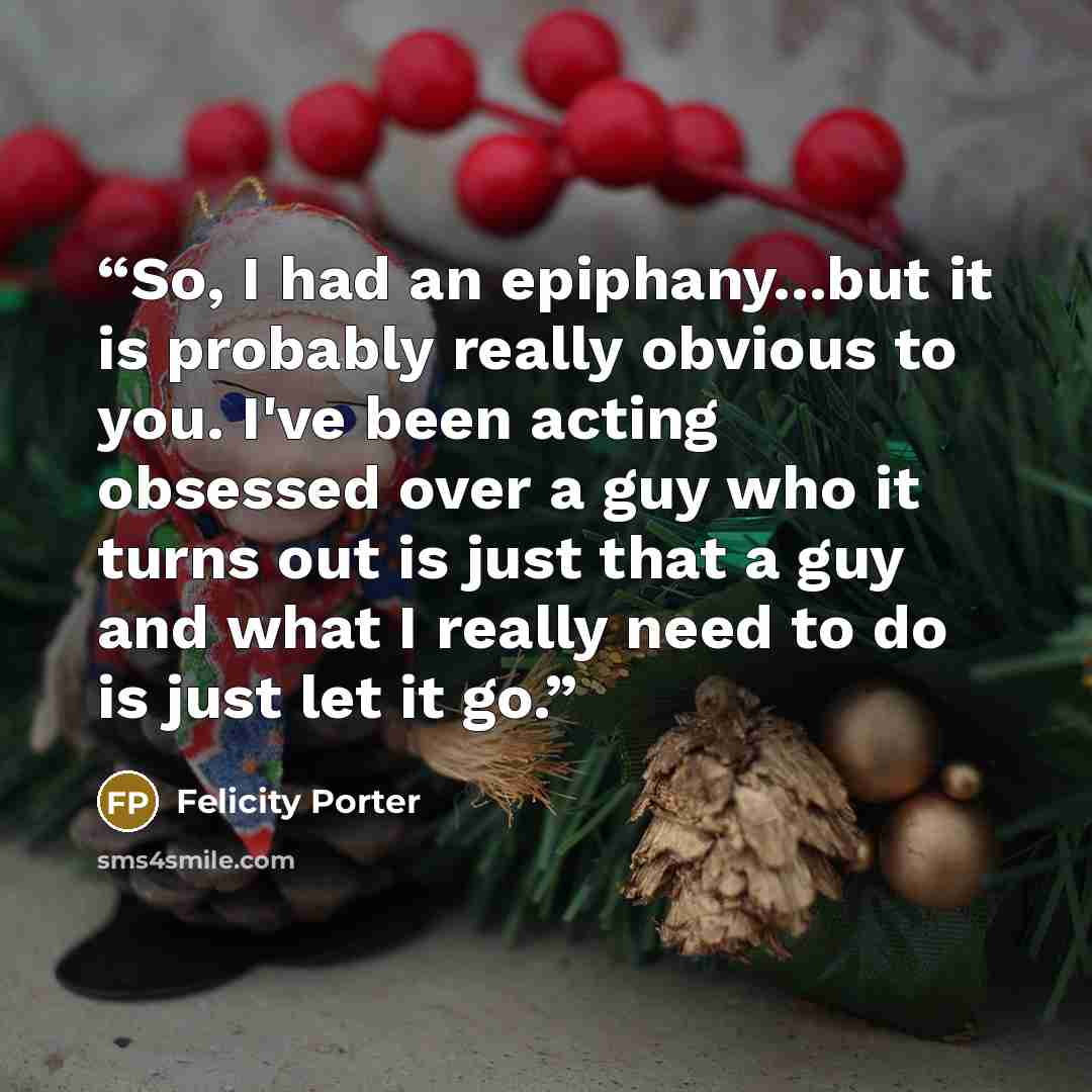 “So, I had an epiphany...but it is probably really obvious to you. I've been acting obsessed over a guy who it turns out is just that a guy and what I really need to do is just let it go.” quote by Felicity Porter