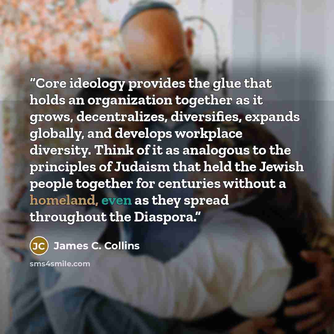 “Core ideology provides the glue that holds an organization together as it grows, decentralizes, diversifies, expands globally, and develops workplace diversity. Think of it as analogous to the principles of Judaism that held the Jewish people together for centuries without a homeland, even as they…” quote by James C. Collins