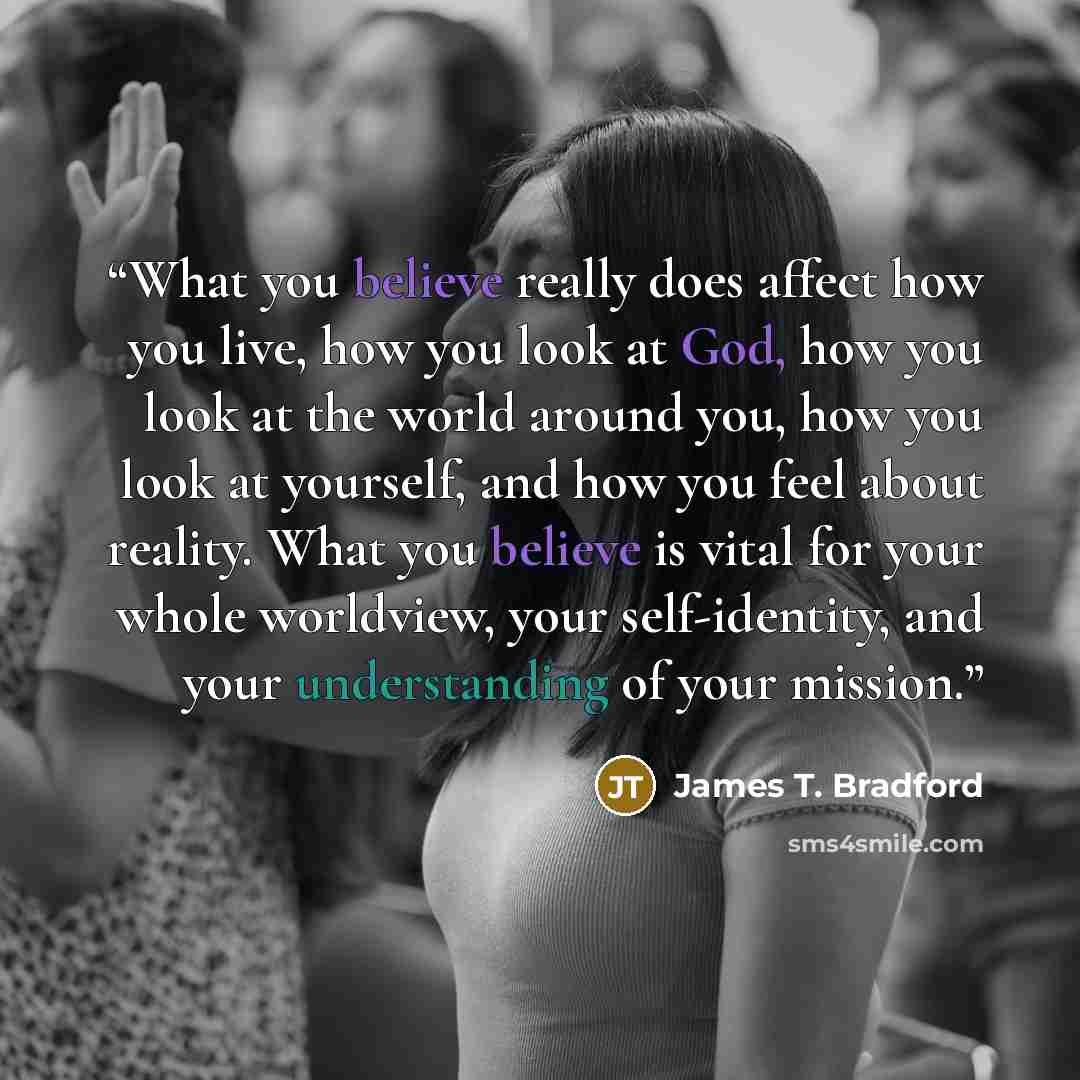“What you believe really does affect how you live, how you look at God, how you look at the world around you, how you look at yourself, and how you feel about reality. What you believe is vital for your whole worldview, your self-identity, and your understanding of your mission.” quote by James T. Bradford