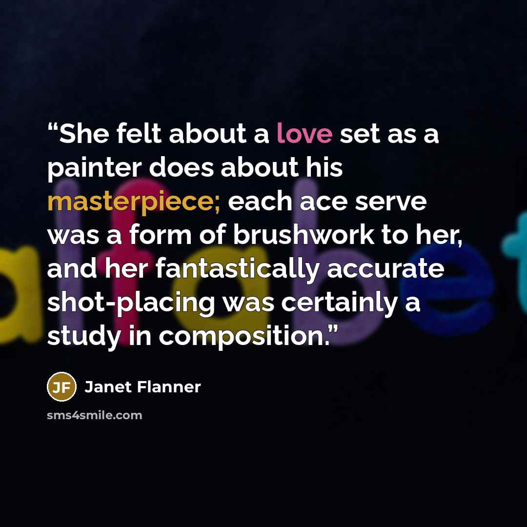 “She felt about a love set as a painter does about his masterpiece; each ace serve was a form of brushwork to her, and her fantastically accurate shot-placing was certainly a study in composition.” quote by Janet Flanner