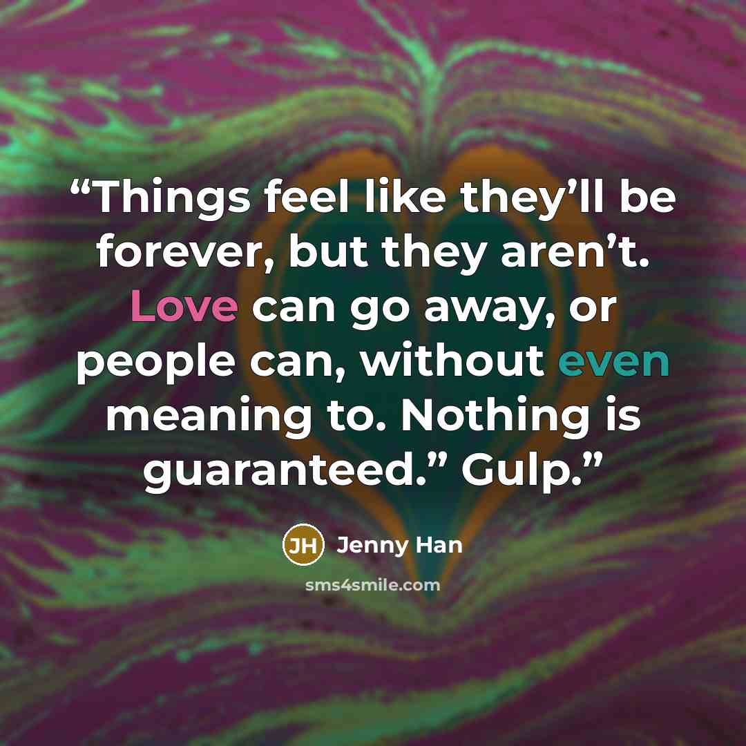 “Things feel like they’ll be forever, but they aren’t. Love can go away, or people can, without even meaning to. Nothing is guaranteed.” Gulp.” quote by Jenny Han